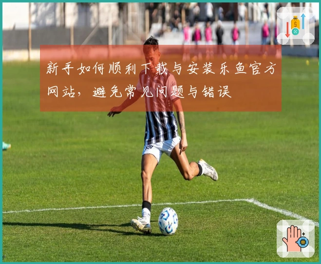 新手如何顺利下载与安装乐鱼官方网站，避免常见问题与错误