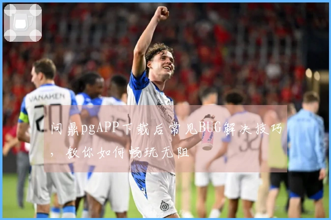 问鼎pgAPP下载后常见BUG解决技巧，教你如何畅玩无阻