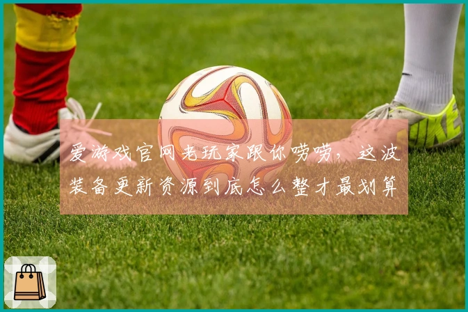 爱游戏官网老玩家跟你唠唠，这波装备更新资源到底怎么整才最划算！
